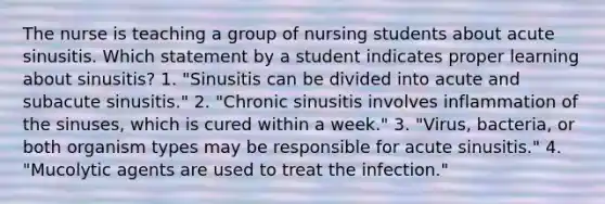 The nurse is teaching a group of nursing students about acute sinusitis. Which statement by a student indicates proper learning about sinusitis? 1. "Sinusitis can be divided into acute and subacute sinusitis." 2. "Chronic sinusitis involves inflammation of the sinuses, which is cured within a week." 3. "Virus, bacteria, or both organism types may be responsible for acute sinusitis." 4. "Mucolytic agents are used to treat the infection."