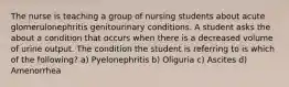 The nurse is teaching a group of nursing students about acute glomerulonephritis genitourinary conditions. A student asks the about a condition that occurs when there is a decreased volume of urine output. The condition the student is referring to is which of the following? a) Pyelonephritis b) Oliguria c) Ascites d) Amenorrhea