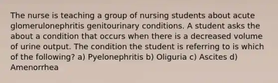 The nurse is teaching a group of nursing students about acute glomerulonephritis genitourinary conditions. A student asks the about a condition that occurs when there is a decreased volume of urine output. The condition the student is referring to is which of the following? a) Pyelonephritis b) Oliguria c) Ascites d) Amenorrhea