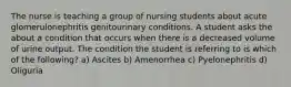 The nurse is teaching a group of nursing students about acute glomerulonephritis genitourinary conditions. A student asks the about a condition that occurs when there is a decreased volume of urine output. The condition the student is referring to is which of the following? a) Ascites b) Amenorrhea c) Pyelonephritis d) Oliguria