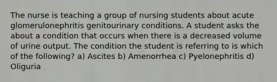 The nurse is teaching a group of nursing students about acute glomerulonephritis genitourinary conditions. A student asks the about a condition that occurs when there is a decreased volume of urine output. The condition the student is referring to is which of the following? a) Ascites b) Amenorrhea c) Pyelonephritis d) Oliguria