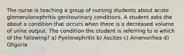 The nurse is teaching a group of nursing students about acute glomerulonephritis genitourinary conditions. A student asks the about a condition that occurs when there is a decreased volume of urine output. The condition the student is referring to is which of the following? a) Pyelonephritis b) Ascites c) Amenorrhea d) Oliguria