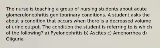 The nurse is teaching a group of nursing students about acute glomerulonephritis genitourinary conditions. A student asks the about a condition that occurs when there is a decreased volume of urine output. The condition the student is referring to is which of the following? a) Pyelonephritis b) Ascites c) Amenorrhea d) Oliguria