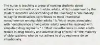 The nurse is teaching a group of nursing students about adherence to medication in older adults. Which statement by the student indicates understanding of the teaching? a."An inability to pay for medications contributes to most intentional nonadherence among older adults." b."Most issues associated with nonadherence among older adults would be resolved with simplified drug regimens." c."Most nonadherence in older adults results in drug toxicity and adverse drug effects." d."The majority of older patients who do not adhere to drug regimens do so intentionally.