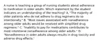 A nurse is teaching a group of nursing students about adherence to medication in older adults. Which statement by the student indicates an understanding of the teaching? A. "The majority of older patients who do not adhere to drug regimens do so intentionally." B. "Most issues associated with nonadherence among older adults would be resolved with simplified drug regimens." C. "Inability to pay for medications contributes to most intentional nonadherence among older adults." D. "Nonadherence in older adults always results in drug toxicity and adverse drug effects."