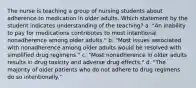 The nurse is teaching a group of nursing students about adherence to medication in older adults. Which statement by the student indicates understanding of the teaching? a. "An inability to pay for medications contributes to most intentional nonadherence among older adults." b. "Most issues associated with nonadherence among older adults would be resolved with simplified drug regimens." c. "Most nonadherence in older adults results in drug toxicity and adverse drug effects." d. "The majority of older patients who do not adhere to drug regimens do so intentionally."