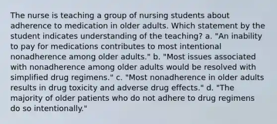 The nurse is teaching a group of nursing students about adherence to medication in older adults. Which statement by the student indicates understanding of the teaching? a. "An inability to pay for medications contributes to most intentional nonadherence among older adults." b. "Most issues associated with nonadherence among older adults would be resolved with simplified drug regimens." c. "Most nonadherence in older adults results in drug toxicity and adverse drug effects." d. "The majority of older patients who do not adhere to drug regimens do so intentionally."