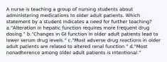 A nurse is teaching a group of nursing students about administering medications to older adult patients. Which statement by a student indicates a need for further teaching? a."Alteration in hepatic function requires more frequent drug dosing." b."Changes in GI function in older adult patients lead to lower serum drug levels." c."Most adverse drug reactions in older adult patients are related to altered renal function." d."Most nonadherence among older adult patients is intentional."