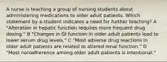 A nurse is teaching a group of nursing students about administering medications to older adult patients. Which statement by a student indicates a need for further teaching? A "Alteration in hepatic function requires more frequent drug dosing." B "Changes in GI function in older adult patients lead to lower serum drug levels." C "Most adverse drug reactions in older adult patients are related to altered renal function." D "Most nonadherence among older adult patients is intentional."