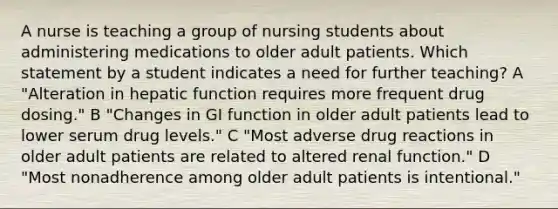 A nurse is teaching a group of nursing students about administering medications to older adult patients. Which statement by a student indicates a need for further teaching? A "Alteration in hepatic function requires more frequent drug dosing." B "Changes in GI function in older adult patients lead to lower serum drug levels." C "Most adverse drug reactions in older adult patients are related to altered renal function." D "Most nonadherence among older adult patients is intentional."