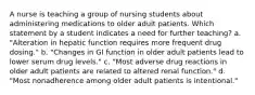 A nurse is teaching a group of nursing students about administering medications to older adult patients. Which statement by a student indicates a need for further teaching? a. "Alteration in hepatic function requires more frequent drug dosing." b. "Changes in GI function in older adult patients lead to lower serum drug levels." c. "Most adverse drug reactions in older adult patients are related to altered renal function." d. "Most nonadherence among older adult patients is intentional."