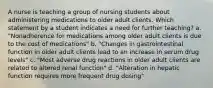 A nurse is teaching a group of nursing students about administering medications to older adult clients. Which statement by a student indicates a need for further teaching? a. "Nonadherence for medications among older adult clients is due to the cost of medications" b. "Changes in gastrointestinal function in older adult clients lead to an increase in serum drug levels" c. "Most adverse drug reactions in older adult clients are related to altered renal function" d. "Alteration in hepatic function requires more frequent drug dosing"