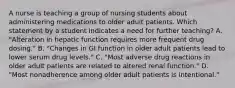 A nurse is teaching a group of nursing students about administering medications to older adult patients. Which statement by a student indicates a need for further teaching? A. "Alteration in hepatic function requires more frequent drug dosing." B. "Changes in GI function in older adult patients lead to lower serum drug levels." C. "Most adverse drug reactions in older adult patients are related to altered renal function." D. "Most nonadherence among older adult patients is intentional."