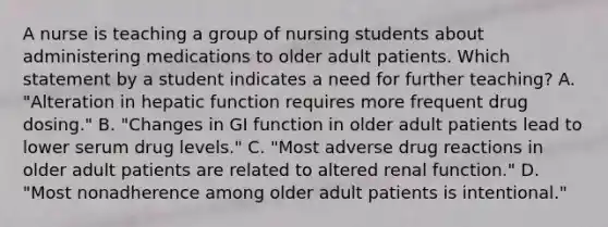 A nurse is teaching a group of nursing students about administering medications to older adult patients. Which statement by a student indicates a need for further teaching? A. "Alteration in hepatic function requires more frequent drug dosing." B. "Changes in GI function in older adult patients lead to lower serum drug levels." C. "Most adverse drug reactions in older adult patients are related to altered renal function." D. "Most nonadherence among older adult patients is intentional."