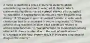 A nurse is teaching a group of nursing students about administering medications to older adult clients. Which statement(s) by the nurse are correct? (Select all that apply.) 'A."Alteration in hepatic function requires more frequent drug dosing." B."Changes in gastrointestinal function in older adult clients can lead to an increase in serum drug levels." C."Many adverse drug reactions in older adult clients are related to altered renal function." D."Nonadherence for medications among older adult clients is often due to the cost of medications." E."Changes in the renal system result in increased clearance of drugs in the elderly."