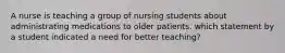 A nurse is teaching a group of nursing students about administrating medications to older patients. which statement by a student indicated a need for better teaching?