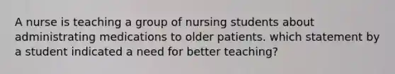 A nurse is teaching a group of nursing students about administrating medications to older patients. which statement by a student indicated a need for better teaching?