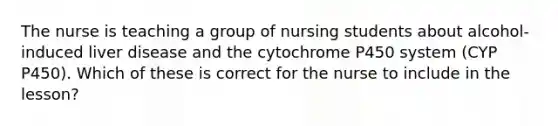 The nurse is teaching a group of nursing students about alcohol-induced liver disease and the cytochrome P450 system (CYP P450). Which of these is correct for the nurse to include in the lesson?