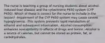 The nurse is teaching a group of nursing students about alcohol-induced liver disease and the cytochrome P450 system (CYP P450). Which of these is correct for the nurse to include in the lesson? -Impairment of the CYP P450 system may cause severe hypoglycemia. -This system prevents rapid metabolism of ethanol and subsequent intoxication. -Alcohol consumption enhances susceptibility to effects of drugs and toxins. -Alcohol is a source of calories, but cannot be stored as protein, fat, or carbohydrates.