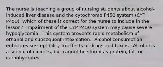 The nurse is teaching a group of nursing students about alcohol-induced liver disease and the cytochrome P450 system (CYP P450). Which of these is correct for the nurse to include in the lesson? -Impairment of the CYP P450 system may cause severe hypoglycemia. -This system prevents rapid metabolism of ethanol and subsequent intoxication. -Alcohol consumption enhances susceptibility to effects of drugs and toxins. -Alcohol is a source of calories, but cannot be stored as protein, fat, or carbohydrates.