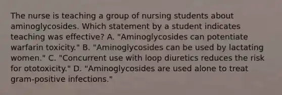 The nurse is teaching a group of nursing students about aminoglycosides. Which statement by a student indicates teaching was effective? A. "Aminoglycosides can potentiate warfarin toxicity." B. "Aminoglycosides can be used by lactating women." C. "Concurrent use with loop diuretics reduces the risk for ototoxicity." D. "Aminoglycosides are used alone to treat gram-positive infections."