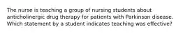 The nurse is teaching a group of nursing students about anticholinergic drug therapy for patients with Parkinson disease. Which statement by a student indicates teaching was effective?