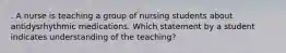 . A nurse is teaching a group of nursing students about antidysrhythmic medications. Which statement by a student indicates understanding of the teaching?