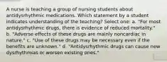 A nurse is teaching a group of nursing students about antidysrhythmic medications. Which statement by a student indicates understanding of the teaching? Select one: a. "For most antidysrhythmic drugs, there is evidence of reduced mortality." b. "Adverse effects of these drugs are mainly noncardiac in nature." c. "Use of these drugs may be necessary even if the benefits are unknown." d. "Antidysrhythmic drugs can cause new dysrhythmias or worsen existing ones."