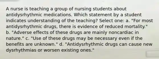 A nurse is teaching a group of nursing students about antidysrhythmic medications. Which statement by a student indicates understanding of the teaching? Select one: a. "For most antidysrhythmic drugs, there is evidence of reduced mortality." b. "Adverse effects of these drugs are mainly noncardiac in nature." c. "Use of these drugs may be necessary even if the benefits are unknown." d. "Antidysrhythmic drugs can cause new dysrhythmias or worsen existing ones."