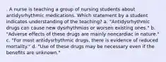 . A nurse is teaching a group of nursing students about antidysrhythmic medications. Which statement by a student indicates understanding of the teaching? a. "Antidysrhythmic drugs can cause new dysrhythmias or worsen existing ones." b. "Adverse effects of these drugs are mainly noncardiac in nature." c. "For most antidysrhythmic drugs, there is evidence of reduced mortality." d. "Use of these drugs may be necessary even if the benefits are unknown."