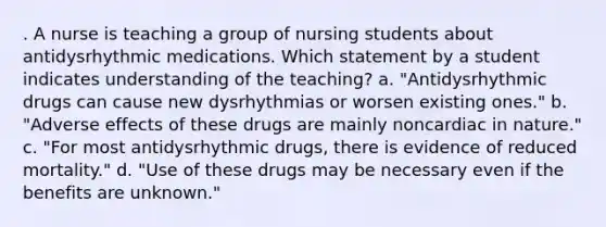 . A nurse is teaching a group of nursing students about antidysrhythmic medications. Which statement by a student indicates understanding of the teaching? a. "Antidysrhythmic drugs can cause new dysrhythmias or worsen existing ones." b. "Adverse effects of these drugs are mainly noncardiac in nature." c. "For most antidysrhythmic drugs, there is evidence of reduced mortality." d. "Use of these drugs may be necessary even if the benefits are unknown."