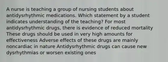 A nurse is teaching a group of nursing students about antidysrhythmic medications. Which statement by a student indicates understanding of the teaching? For most antidysrhythmic drugs, there is evidence of reduced mortality These drugs should be used in very high amounts for effectiveness Adverse effects of these drugs are mainly noncardiac in nature Antidysrhythmic drugs can cause new dysrhythmias or worsen existing ones