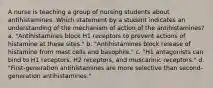 A nurse is teaching a group of nursing students about antihistamines. Which statement by a student indicates an understanding of the mechanism of action of the antihistamines? a. "Antihistamines block H1 receptors to prevent actions of histamine at these sites." b. "Antihistamines block release of histamine from mast cells and basophils." c. "H1 antagonists can bind to H1 receptors, H2 receptors, and muscarinic receptors." d. "First-generation antihistamines are more selective than second-generation antihistamines."