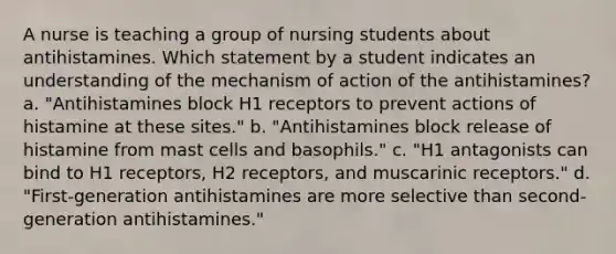 A nurse is teaching a group of nursing students about antihistamines. Which statement by a student indicates an understanding of the mechanism of action of the antihistamines? a. "Antihistamines block H1 receptors to prevent actions of histamine at these sites." b. "Antihistamines block release of histamine from mast cells and basophils." c. "H1 antagonists can bind to H1 receptors, H2 receptors, and muscarinic receptors." d. "First-generation antihistamines are more selective than second-generation antihistamines."