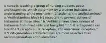 A nurse is teaching a group of nursing students about antihistamines. Which statement by a student indicates an understanding of the mechanism of action of the antihistamines? a."Antihistamines block H1 receptors to prevent actions of histamine at these sites." b."Antihistamines block release of histamine from mast cells and basophils." c."H1 antagonists can bind to H1 receptors, H2 receptors, and muscarinic receptors." d."First-generation antihistamines are more selective than second-generation antihistamines."