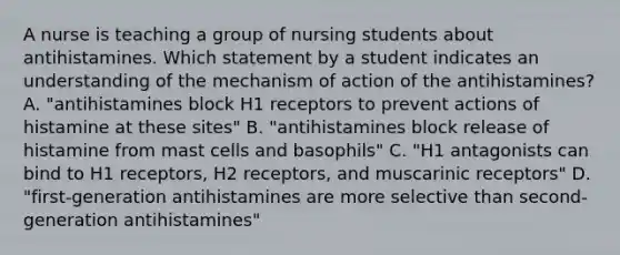 A nurse is teaching a group of nursing students about antihistamines. Which statement by a student indicates an understanding of the mechanism of action of the antihistamines? A. "antihistamines block H1 receptors to prevent actions of histamine at these sites" B. "antihistamines block release of histamine from mast cells and basophils" C. "H1 antagonists can bind to H1 receptors, H2 receptors, and muscarinic receptors" D. "first-generation antihistamines are more selective than second-generation antihistamines"