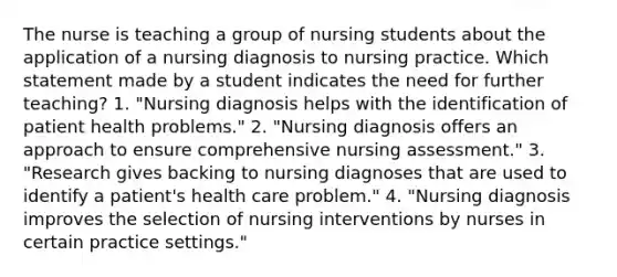 The nurse is teaching a group of nursing students about the application of a nursing diagnosis to nursing practice. Which statement made by a student indicates the need for further teaching? 1. "Nursing diagnosis helps with the identification of patient health problems." 2. "Nursing diagnosis offers an approach to ensure comprehensive nursing assessment." 3. "Research gives backing to nursing diagnoses that are used to identify a patient's health care problem." 4. "Nursing diagnosis improves the selection of nursing interventions by nurses in certain practice settings."