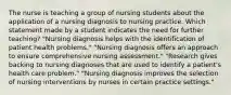 The nurse is teaching a group of nursing students about the application of a nursing diagnosis to nursing practice. Which statement made by a student indicates the need for further teaching? "Nursing diagnosis helps with the identification of patient health problems." "Nursing diagnosis offers an approach to ensure comprehensive nursing assessment." "Research gives backing to nursing diagnoses that are used to identify a patient's health care problem." "Nursing diagnosis improves the selection of nursing interventions by nurses in certain practice settings."