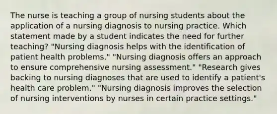 The nurse is teaching a group of nursing students about the application of a nursing diagnosis to nursing practice. Which statement made by a student indicates the need for further teaching? "Nursing diagnosis helps with the identification of patient health problems." "Nursing diagnosis offers an approach to ensure comprehensive nursing assessment." "Research gives backing to nursing diagnoses that are used to identify a patient's health care problem." "Nursing diagnosis improves the selection of nursing interventions by nurses in certain practice settings."