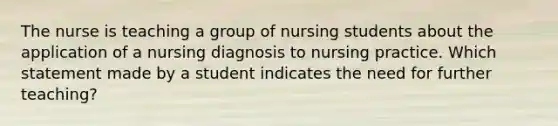 The nurse is teaching a group of nursing students about the application of a nursing diagnosis to nursing practice. Which statement made by a student indicates the need for further teaching?