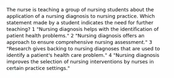 The nurse is teaching a group of nursing students about the application of a nursing diagnosis to nursing practice. Which statement made by a student indicates the need for further teaching? 1 "Nursing diagnosis helps with the identification of patient health problems." 2 "Nursing diagnosis offers an approach to ensure comprehensive nursing assessment." 3 "Research gives backing to nursing diagnoses that are used to identify a patient's health care problem." 4 "Nursing diagnosis improves the selection of nursing interventions by nurses in certain practice settings."