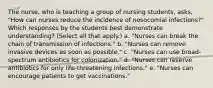 The nurse, who is teaching a group of nursing students, asks, "How can nurses reduce the incidence of nosocomial infections?" Which responses by the students best demonstrate understanding? (Select all that apply.) a. "Nurses can break the chain of transmission of infections." b. "Nurses can remove invasive devices as soon as possible." c. "Nurses can use broad-spectrum antibiotics for colonization." d. "Nurses can reserve antibiotics for only life-threatening infections." e. "Nurses can encourage patients to get vaccinations."