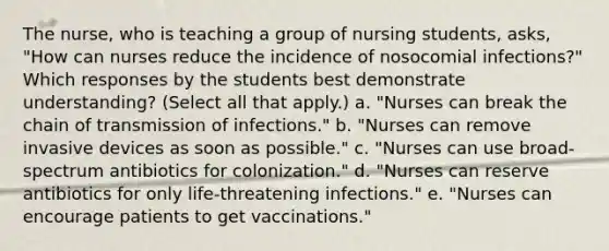 The nurse, who is teaching a group of nursing students, asks, "How can nurses reduce the incidence of nosocomial infections?" Which responses by the students best demonstrate understanding? (Select all that apply.) a. "Nurses can break the chain of transmission of infections." b. "Nurses can remove invasive devices as soon as possible." c. "Nurses can use broad-spectrum antibiotics for colonization." d. "Nurses can reserve antibiotics for only life-threatening infections." e. "Nurses can encourage patients to get vaccinations."