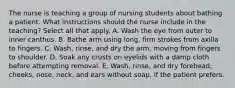 The nurse is teaching a group of nursing students about bathing a patient. What instructions should the nurse include in the teaching? Select all that apply. A. Wash the eye from outer to inner canthus. B. Bathe arm using long, firm strokes from axilla to fingers. C. Wash, rinse, and dry the arm, moving from fingers to shoulder. D. Soak any crusts on eyelids with a damp cloth before attempting removal. E. Wash, rinse, and dry forehead, cheeks, nose, neck, and ears without soap, if the patient prefers.