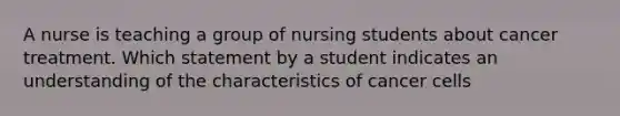 A nurse is teaching a group of nursing students about cancer treatment. Which statement by a student indicates an understanding of the characteristics of cancer cells