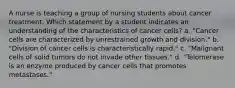 A nurse is teaching a group of nursing students about cancer treatment. Which statement by a student indicates an understanding of the characteristics of cancer cells? a. "Cancer cells are characterized by unrestrained growth and division." b. "Division of cancer cells is characteristically rapid." c. "Malignant cells of solid tumors do not invade other tissues." d. "Telomerase is an enzyme produced by cancer cells that promotes metastases."