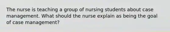 The nurse is teaching a group of nursing students about case management. What should the nurse explain as being the goal of case management?