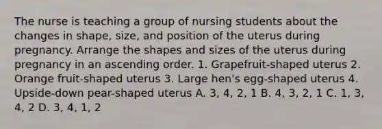 The nurse is teaching a group of nursing students about the changes in shape, size, and position of the uterus during pregnancy. Arrange the shapes and sizes of the uterus during pregnancy in an ascending order. 1. Grapefruit-shaped uterus 2. Orange fruit-shaped uterus 3. Large hen's egg-shaped uterus 4. Upside-down pear-shaped uterus A. 3, 4, 2, 1 B. 4, 3, 2, 1 C. 1, 3, 4, 2 D. 3, 4, 1, 2