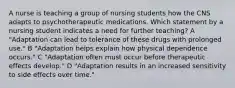 A nurse is teaching a group of nursing students how the CNS adapts to psychotherapeutic medications. Which statement by a nursing student indicates a need for further teaching? A "Adaptation can lead to tolerance of these drugs with prolonged use." B "Adaptation helps explain how physical dependence occurs." C "Adaptation often must occur before therapeutic effects develop." D "Adaptation results in an increased sensitivity to side effects over time."