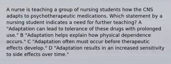 A nurse is teaching a group of nursing students how the CNS adapts to psychotherapeutic medications. Which statement by a nursing student indicates a need for further teaching? A "Adaptation can lead to tolerance of these drugs with prolonged use." B "Adaptation helps explain how physical dependence occurs." C "Adaptation often must occur before therapeutic effects develop." D "Adaptation results in an increased sensitivity to side effects over time."